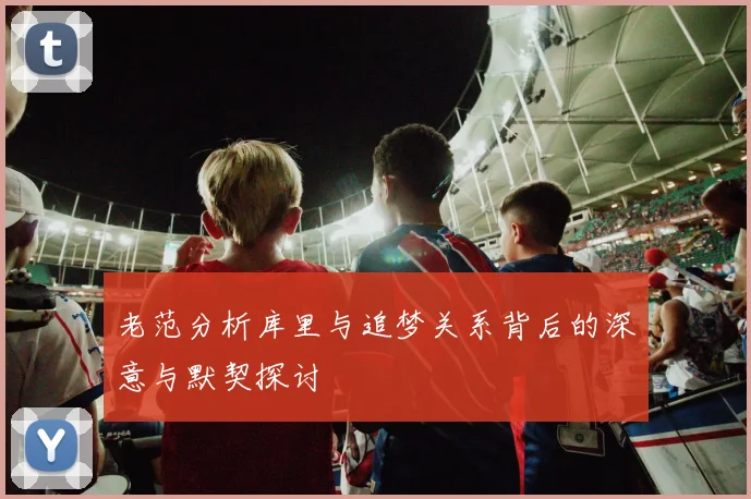 老范分析库里与追梦关系背后的深意与默契探讨