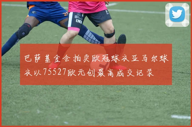 巴萨基金会拍卖欧冠球衣亚马尔球衣以75527欧元创最高成交记录