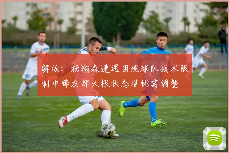 解读：杨瀚森遭遇困境球队战术限制中锋发挥大根状态堪忧需调整