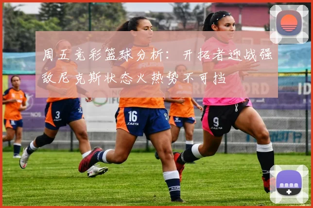 周五竞彩篮球分析：开拓者迎战强敌尼克斯状态火热势不可挡