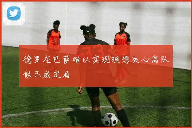 德罗在巴萨难以实现理想决心离队似已成定局