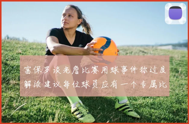 富保罗谈老詹比赛用球事件称过度解读建议每位球员应有一个专属比赛用球