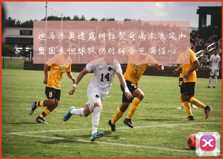 迪马济奥透露姆拉契奇尚未决定加盟国米但球队仍对转会充满信心