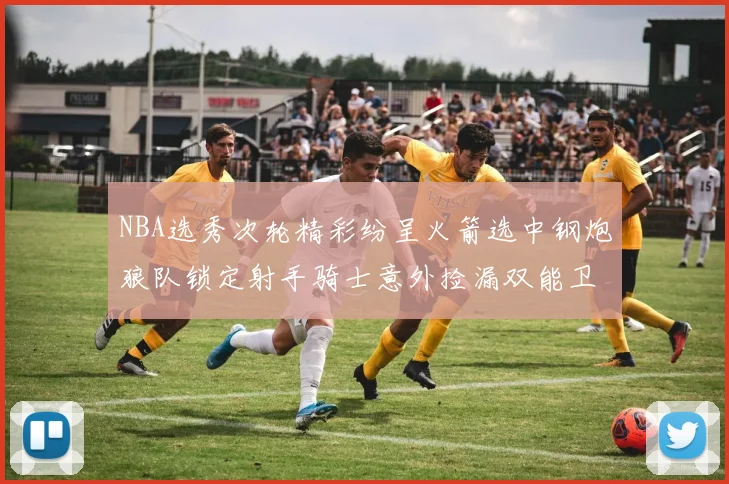 NBA选秀次轮精彩纷呈火箭选中钢炮狼队锁定射手骑士意外捡漏双能卫