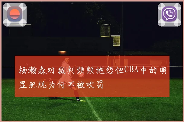 杨瀚森对裁判频频抱怨但CBA中的明显犯规为何不被吹罚