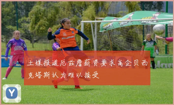 土媒报道厄兹詹薪资要求高企贝西克塔斯认为难以接受