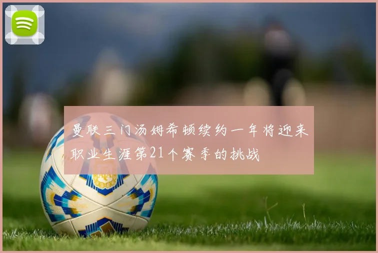 曼联三门汤姆希顿续约一年将迎来职业生涯第21个赛季的挑战