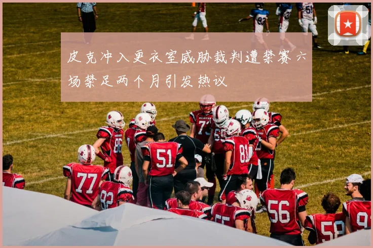 皮克冲入更衣室威胁裁判遭禁赛六场禁足两个月引发热议
