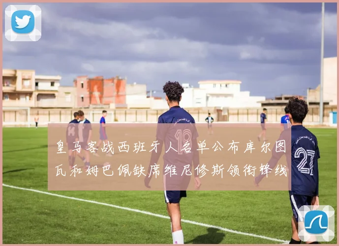 皇马客战西班牙人名单公布库尔图瓦和姆巴佩缺席维尼修斯领衔锋线阵容